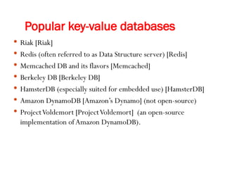 Popular key-value databases
 Riak [Riak]
 Redis (often referred to as Data Structure server) [Redis]
 Memcached DB and its flavors [Memcached]
 Berkeley DB [Berkeley DB]
 HamsterDB (especially suited for embedded use) [HamsterDB]
 Amazon DynamoDB [Amazon’s Dynamo] (not open-source)
 ProjectVoldemort [ProjectVoldemort] (an open-source
implementation ofAmazon DynamoDB).
 