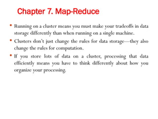 Chapter 7. Map-Reduce
 Running on a cluster means you must make your tradeoffs in data
storage differently than when running on a single machine.
 Clusters don’t just change the rules for data storage—they also
change the rules for computation.
 If you store lots of data on a cluster, processing that data
efficiently means you have to think differently about how you
organize your processing.
 