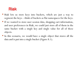 Riak
 Riak lets us store keys into buckets, which are just a way to
segment the keys—think of buckets as flat namespaces for the keys.
 If we wanted to store user session data, shopping cart information,
and user preferences in Riak, we could just store all of them in the
same bucket with a single key and single value for all of these
objects.
 In this scenario, we would have a single object that stores all the
data and is put into a single bucket (Figure 8.1).
 