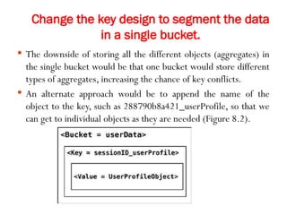 Change the key design to segment the data
in a single bucket.
 The downside of storing all the different objects (aggregates) in
the single bucket would be that one bucket would store different
types of aggregates, increasing the chance of key conflicts.
 An alternate approach would be to append the name of the
object to the key, such as 288790b8a421_userProfile, so that we
can get to individual objects as they are needed (Figure 8.2).
 
