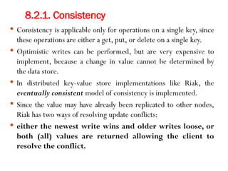 8.2.1. Consistency
 Consistency is applicable only for operations on a single key, since
these operations are either a get, put, or delete on a single key.
 Optimistic writes can be performed, but are very expensive to
implement, because a change in value cannot be determined by
the data store.
 In distributed key-value store implementations like Riak, the
eventually consistent model of consistency is implemented.
 Since the value may have already been replicated to other nodes,
Riak has two ways of resolving update conflicts:
 either the newest write wins and older writes loose, or
both (all) values are returned allowing the client to
resolve the conflict.
 