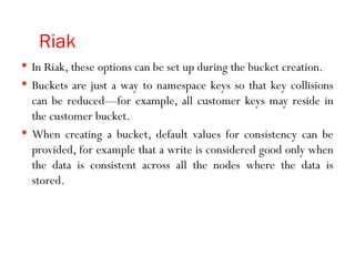 Riak
 In Riak, these options can be set up during the bucket creation.
 Buckets are just a way to namespace keys so that key collisions
can be reduced—for example, all customer keys may reside in
the customer bucket.
 When creating a bucket, default values for consistency can be
provided, for example that a write is considered good only when
the data is consistent across all the nodes where the data is
stored.
 