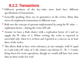 8.2.2. Transactions
 Different products of the key-value store kind have different
specifications of transactions.
 Generally speaking, there are no guarantees on the writes. Many data
stores do implement transactions in different ways.
 Riak uses the concept of quorum implemented by using theW value —
replication factor—during the write API call.
 Assume we have a Riak cluster with a replication factor of 5 and we
supply the W value of 3. When writing, the write is reported as
successful only when it is written and reported as a success on at least
three of the nodes.
 This allows Riak to have write tolerance; in our example, with N equal
to 5 and with aW value of 3, the cluster can tolerate N -W = 2 nodes
being down for write operations, though we would still have lost some
data on those nodes for read.
 