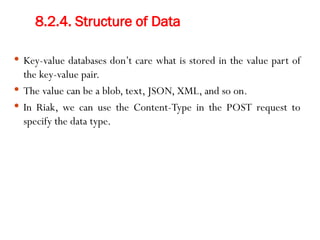 8.2.4. Structure of Data
 Key-value databases don’t care what is stored in the value part of
the key-value pair.
 The value can be a blob, text, JSON, XML, and so on.
 In Riak, we can use the Content-Type in the POST request to
specify the data type.
 