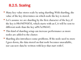8.2.5. Scaling
 Many key-value stores scale by using sharding.With sharding, the
value of the key determines on which node the key is stored.
 Let’s assume we are sharding by the first character of the key; if
the key is f4b19d79587d, which starts with an f, it will be sent to
different node than the key ad9c7a396542.
 This kind of sharding setup can increase performance as more
nodes are added to the cluster.
 Sharding also introduces some problems. If the node used to store
f goes down, the data stored on that node becomes unavailable,
nor can new data be written with keys that start with f.
 