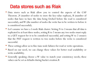 Data stores such as Riak
 Data stores such as Riak allow you to control the aspects of the CAP
Theorem ,N (number of nodes to store the key-value replicas), R (number of
nodes that have to have the data being fetched before the read is considered
successful), andW (the number of nodes the write has to be written to before it
is considered successful).
 Let’s assume we have a 5-node Riak cluster. Setting N to 3 means that all data is
replicated to at least three nodes, setting R to 2 means any two nodes must reply
to a GET request for it to be considered successful, and setting W to 2 ensures
that the PUT request is written to two nodes before the write is considered
successful.
 These settings allow us to fine-tune node failures for read or write operations.
 Based on our need, we can change these values for better read availability or
write availability.
 Generally speaking choose a W value to match your consistency needs; these
values can be set as defaults during bucket creation.R
 