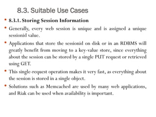 8.3. Suitable Use Cases
 8.3.1. Storing Session Information
 Generally, every web session is unique and is assigned a unique
sessionid value.
 Applications that store the sessionid on disk or in an RDBMS will
greatly benefit from moving to a key-value store, since everything
about the session can be stored by a single PUT request or retrieved
using GET.
 This single-request operation makes it very fast, as everything about
the session is stored in a single object.
 Solutions such as Memcached are used by many web applications,
and Riak can be used when availability is important.
 