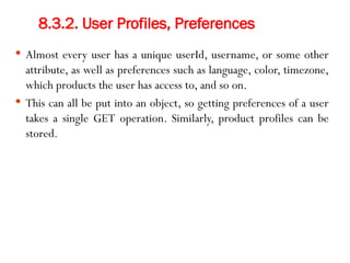 8.3.2. User Profiles, Preferences
 Almost every user has a unique userId, username, or some other
attribute, as well as preferences such as language, color, timezone,
which products the user has access to, and so on.
 This can all be put into an object, so getting preferences of a user
takes a single GET operation. Similarly, product profiles can be
stored.
 