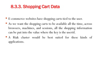 8.3.3. Shopping Cart Data
 E-commerce websites have shopping carts tied to the user.
 As we want the shopping carts to be available all the time, across
browsers, machines, and sessions, all the shopping information
can be put into the value where the key is the userid.
 A Riak cluster would be best suited for these kinds of
applications.
 