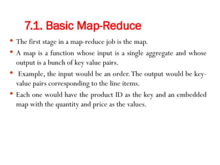7.1. Basic Map-Reduce
 The first stage in a map-reduce job is the map.
 A map is a function whose input is a single aggregate and whose
output is a bunch of key value pairs.
 Example, the input would be an order.The output would be key-
value pairs corresponding to the line items.
 Each one would have the product ID as the key and an embedded
map with the quantity and price as the values.
 