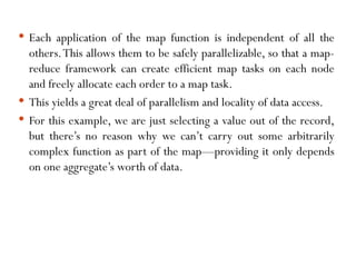  Each application of the map function is independent of all the
others.This allows them to be safely parallelizable, so that a map-
reduce framework can create efficient map tasks on each node
and freely allocate each order to a map task.
 This yields a great deal of parallelism and locality of data access.
 For this example, we are just selecting a value out of the record,
but there’s no reason why we can’t carry out some arbitrarily
complex function as part of the map—providing it only depends
on one aggregate’s worth of data.
 