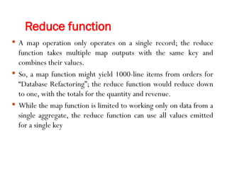 Reduce function
 A map operation only operates on a single record; the reduce
function takes multiple map outputs with the same key and
combines their values.
 So, a map function might yield 1000-line items from orders for
“Database Refactoring”; the reduce function would reduce down
to one, with the totals for the quantity and revenue.
 While the map function is limited to working only on data from a
single aggregate, the reduce function can use all values emitted
for a single key
 