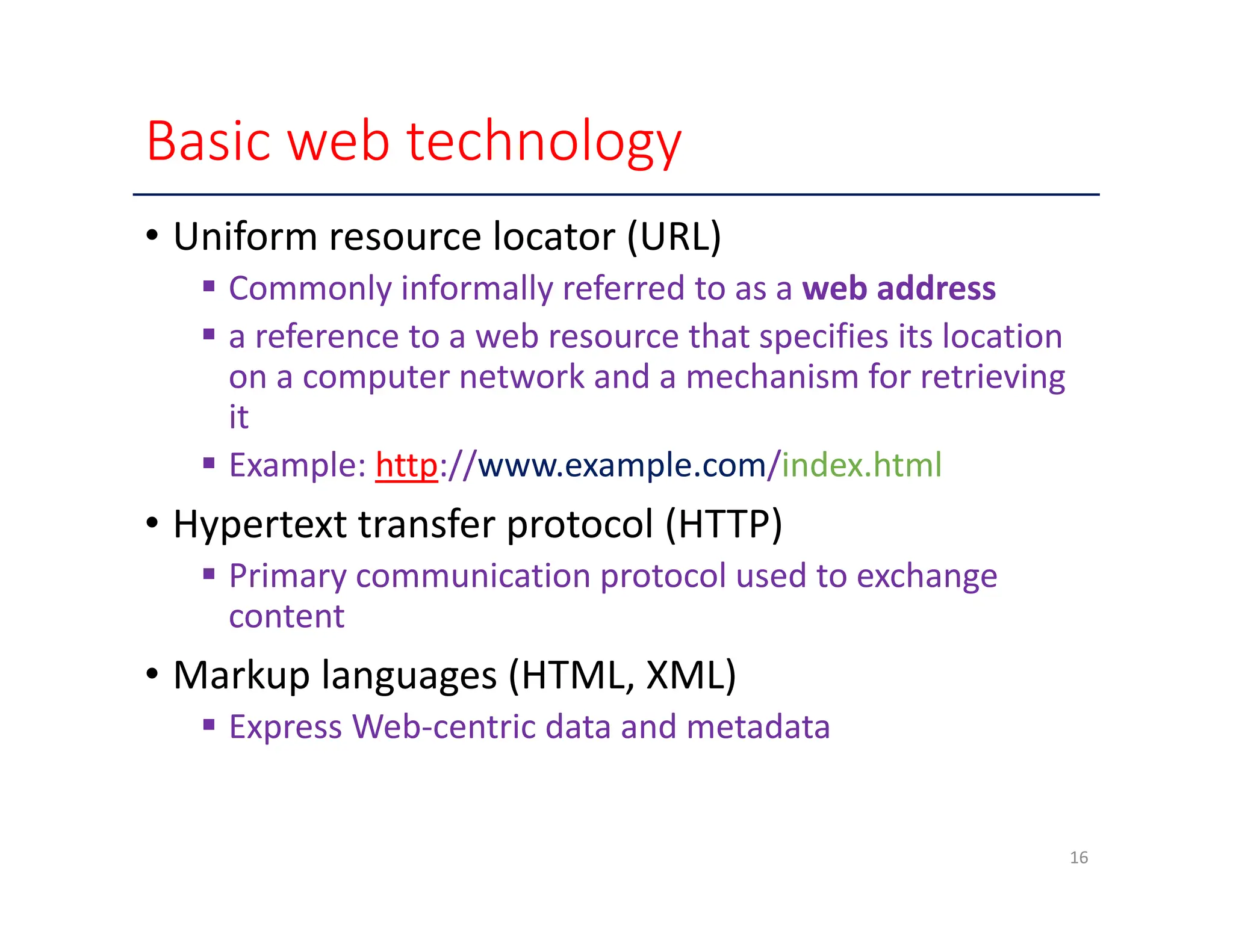Basic web technology • Uniform resource locator (URL)  Commonly informally referred to as a web address  a reference to a web resource that specifies its location on a computer network and a mechanism for retrieving it  Example: http://www.example.com/index.html • Hypertext transfer protocol (HTTP)  Primary communication protocol used to exchange content • Markup languages (HTML, XML)  Express Web‐centric data and metadata 16 