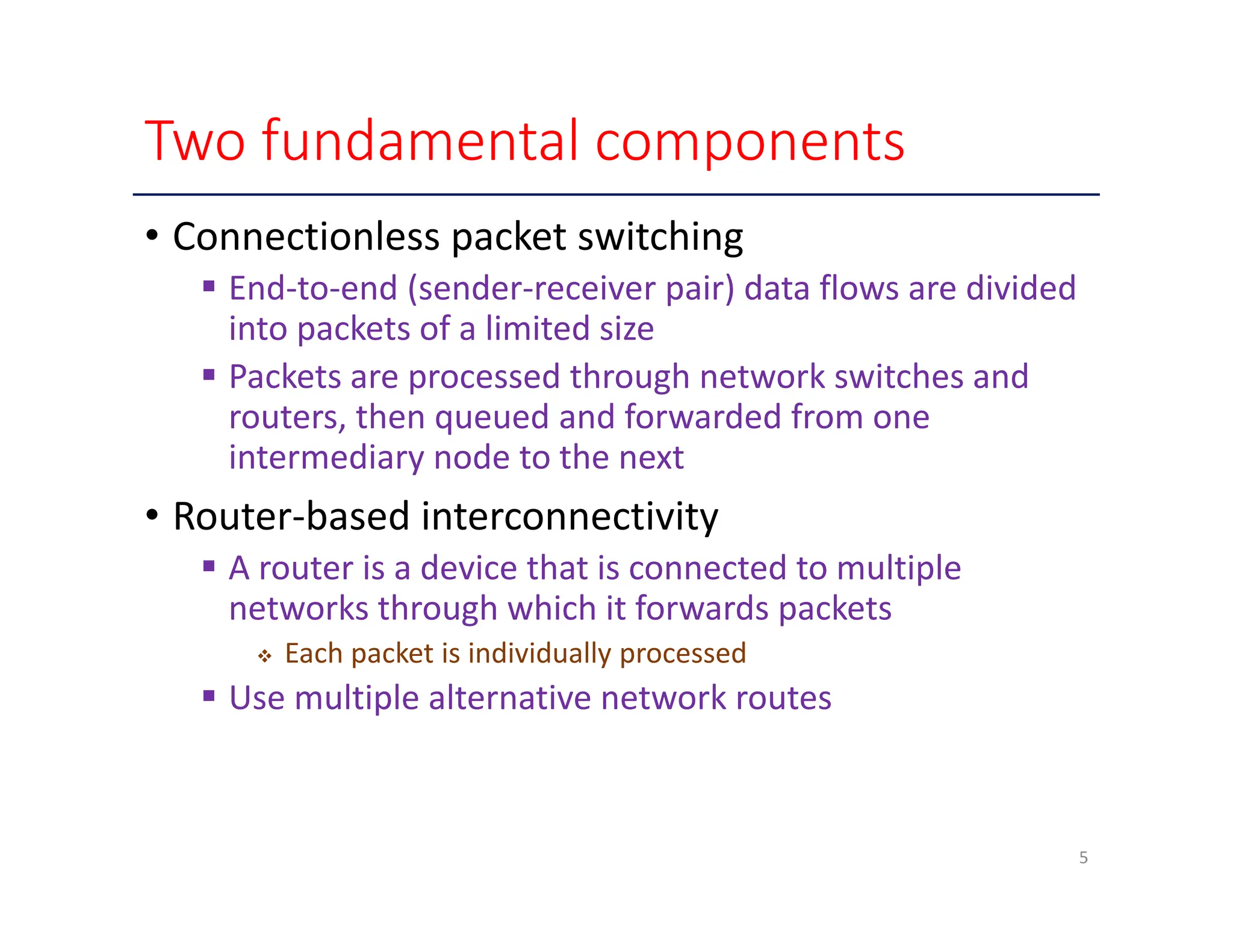 Two fundamental components • Connectionless packet switching  End‐to‐end (sender‐receiver pair) data flows are divided into packets of a limited size  Packets are processed through network switches and routers, then queued and forwarded from one intermediary node to the next • Router‐based interconnectivity  A router is a device that is connected to multiple networks through which it forwards packets  Each packet is individually processed  Use multiple alternative network routes 5 