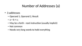Number of Addresses (a)
• 3 addresses
– Operand 1, Operand 2, Result
– a = b + c;
– May be a forth - next instruction (usually implicit)
– Not common
– Needs very long words to hold everything
 