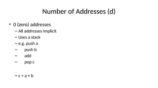 Number of Addresses (d)
• 0 (zero) addresses
– All addresses implicit
– Uses a stack
– e.g. push a
– push b
– add
– pop c
– c = a + b
 