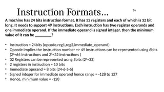 Instruction Formats…
A machine has 24 bits instruction format. It has 32 registers and each of which is 32 bit
long. It needs to support 49 instructions. Each instruction has two register operands and
one immediate operand. If the immediate operand is signed integer, then the minimum
value of it can be ________?
• Instruction = 24bits (opcode,reg1,reg2,immediate_operand)
• Opcode implies the instruction number => 49 instructions can be represented using 6bits
(26
=64 instructions and 25
=32 instructions )
• 32 Registers can be represented using 5bits (25
=32)
• 2 registers in instruction = 10 bits
• Immediate operand = 8 bits (24-6-5-5)
• Signed integer for immediate operand hence range = -128 to 127
• Hence, minimum value = -128
24
 