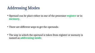 Addressing Modes
• Operand can be place either in one of the processor register or in
memory.
• There are different ways to get the operands.
• The way in which the operand is taken from register or memory is
named as addressing mode.
 