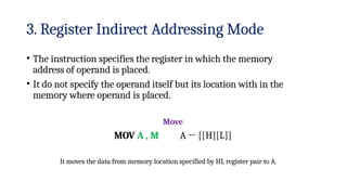 3. Register Indirect Addressing Mode
• The instruction specifies the register in which the memory
address of operand is placed.
• It do not specify the operand itself but its location with in the
memory where operand is placed.
Move
A ← [[H][L]]
MOV A , M
It moves the data from memory location specified by HL register pair to A.
 