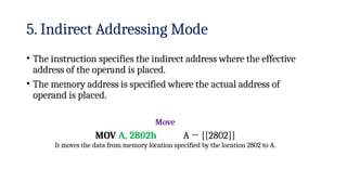 5. Indirect Addressing Mode
• The instruction specifies the indirect address where the effective
address of the operand is placed.
• The memory address is specified where the actual address of
operand is placed.
Move
MOV A, 2802h A ← [[2802]]
It moves the data from memory location specified by the location 2802 to A.
 