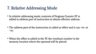 7. Relative Addressing Mode
• In relative addressing mode, contents of Program Counter PC is
added to address part of instruction to obtain effective address.
• The address part of the instruction is called as offset and it can +ve or
–ve.
• When the offset is added to the PC the resultant number is the
memory location where the operand will be placed.
 