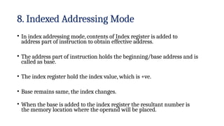 8. Indexed Addressing Mode
• In index addressing mode, contents of Index register is added to
address part of instruction to obtain effective address.
• The address part of instruction holds the beginning/base address and is
called as base.
• The index register hold the index value, which is +ve.
• Base remains same, the index changes.
• When the base is added to the index register the resultant number is
the memory location where the operand will be placed.
 