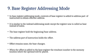 9. Base Register Addressing Mode
• In base register addressing mode, contents of base register is added to address part of
instruction to obtain effective address.
• It is similar to the indexed addressing mode except the register now is called as base
instead of index.
• The base register hold the beginning/base address.
• The address part of instruction holds the offset.
• Offset remains same, the base changes.
• When the offset is added to the base register the resultant number is the memory
location where the operand will be placed.
 