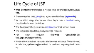 12
Life Cycle of JSP
 Web Container translates JSP code into a servlet source(.java)
file.
 Then compiles that(.java) into a java servlet class (bytecode).
 In the third step, the servlet class bytecode is loaded using
classloader in web container.
 The Container then creates an instance of that servlet class.
 The initialized servlet can now service request.
 For each request the Web Container call
the _jspService() method.
 When the Container removes the servlet instance from service,
it calls the jspDestroy() method to perform any required clean
up.
12
 