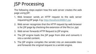 13
JSP Processing
The following steps explain how the web server creates the web
page using JSP:
1. Web browser sends an HTTP request to the web server
requesting JSP page. E.g. http://localhost:8080/1.jsp
2. Web server recognizes that the HTTP request by web browser
is for JSP page by checking the extension of the file (i.e .jsp)
3. Web server forwards HTTP Request to JSP engine.
4. The JSP engine loads the JSP page from disk and converts it
into a servlet content.
5. The JSP engine compiles the servlet into an executable class
and forwards the original request to a servlet engine.
13
 