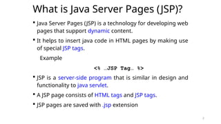 2
What is Java Server Pages (JSP)?
 Java Server Pages (JSP) is a technology for developing web
pages that support dynamic content.
 It helps to insert java code in HTML pages by making use
of special JSP tags.
Example
<% …JSP Tag… %>
 JSP is a server-side program that is similar in design and
functionality to java servlet.
 A JSP page consists of HTML tags and JSP tags.
 JSP pages are saved with .jsp extension
2
 