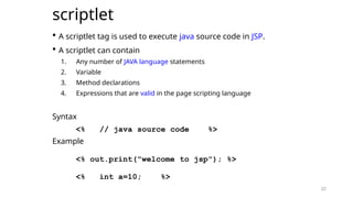 22
scriptlet
 A scriptlet tag is used to execute java source code in JSP.
 A scriptlet can contain
1. Any number of JAVA language statements
2. Variable
3. Method declarations
4. Expressions that are valid in the page scripting language
Syntax
<% // java source code %>
Example
<% out.print("welcome to jsp"); %>
<% int a=10; %>
22
 