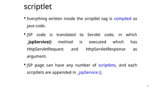 23
scriptlet
 Everything written inside the scriptlet tag is compiled as
java code.
 JSP code is translated to Servlet code, in which
_jspService() method is executed which has
HttpServletRequest and HttpServletResponse as
argument.
 JSP page can have any number of scriptlets, and each
scriptlets are appended in _jspService ().
23
 