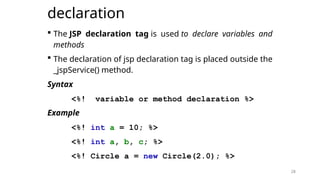 28
declaration
 The JSP declaration tag is used to declare variables and
methods
 The declaration of jsp declaration tag is placed outside the
_jspService() method.
Syntax
<%! variable or method declaration %>
Example
<%! int a = 10; %>
<%! int a, b, c; %>
<%! Circle a = new Circle(2.0); %>
28
 