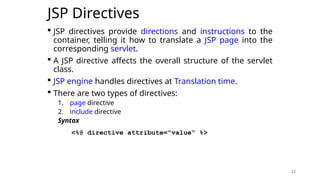 33
JSP Directives
 JSP directives provide directions and instructions to the
container, telling it how to translate a JSP page into the
corresponding servlet.
 A JSP directive affects the overall structure of the servlet
class.
 JSP engine handles directives at Translation time.
 There are two types of directives:
1. page directive
2. include directive
Syntax
<%@ directive attribute="value" %>
33
 