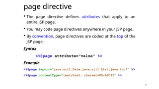 36
page directive
 The page directive defines attributes that apply to an
entire JSP page.
 You may code page directives anywhere in your JSP page.
 By convention, page directives are coded at the top of the
JSP page.
Syntax
<%@page attribute="value" %>
Example
<%@page import="java.util.Date,java.util.List,java.io.*" %>
<%@page contentType="text/html; charset=US-ASCII" %>
36
 
