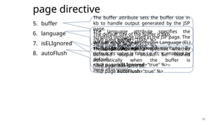 38
page directive
5. buffer
6. language
7. isELIgnored
8. autoFlush
38
The buffer attribute sets the buffer size in
kb to handle output generated by the JSP
page.
The default size of the buffer is 8Kb.
<%@ page buffer="16kb" %>
<%@ page buffer="none" %>
The language attribute specifies the
scripting language used in the JSP page. The
default value is "java".
<%@ page language="java" %>
We can ignore the Expression Language (EL)
in jsp by the isELIgnored attribute. By
default its value is false i.e. EL is enabled by
default.
<%@ page isELIgnored="true" %>//
Now EL will be ignored
The autoFlush attribute specifies whether
buffered output should be flushed
automatically when the buffer is
filled.Bydefault it is true.
<%@ page autoFlush="true" %>
 