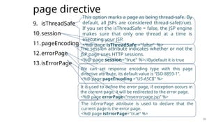 39
page directive
9. isThreadSafe
10.session
11.pageEncoding
12.errorPage
13.isErrorPage
39
This option marks a page as being thread-safe. By
default, all JSPs are considered thread-safe(true).
If you set the isThreadSafe = false, the JSP engine
makes sure that only one thread at a time is
executing your JSP.
<%@ page isThreadSafe ="false" %>
The session attribute indicates whether or not the
JSP page uses HTTP sessions.
<%@ page session="true" %>//Bydefault it is true
We can set response encoding type with this page
directive attribute, its default value is “ISO-8859-1”.
<%@ page pageEncoding ="US-ASCII" %>
It is used to define the error page, if exception occurs in
the current page, it will be redirected to the error page.
<%@ page errorPage="myerrorpage.jsp" %>
The isErrorPage attribute is used to declare that the
current page is the error page.
<%@ page isErrorPage="true" %>
 
