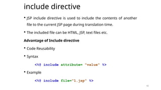 42
include directive
 JSP include directive is used to include the contents of another
file to the current JSP page during translation time.
 The included file can be HTML, JSP, text files etc.
Advantage of Include directive
 Code Reusability
 Syntax
<%@ include attribute= "value" %>
 Example
<%@ include file="1.jsp" %>
42
 