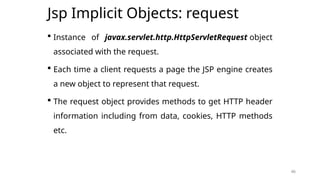 46
Jsp Implicit Objects: request
 Instance of javax.servlet.http.HttpServletRequest object
associated with the request.
 Each time a client requests a page the JSP engine creates
a new object to represent that request.
 The request object provides methods to get HTTP header
information including from data, cookies, HTTP methods
etc.
46
 