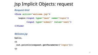 47
Jsp Implicit Objects: request
Resquest.html
<form action="welcome.jsp">
Login:<input type="text" name="login">
<input type="submit" value="next">
</form>
Welcome.jsp
hello,
<%
out.println(request.getParameter("login"));
%>
47
 