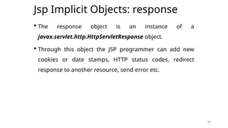 48
Jsp Implicit Objects: response
 The response object is an instance of a
javax.servlet.http.HttpServletResponse object.
 Through this object the JSP programmer can add new
cookies or date stamps, HTTP status codes, redirect
response to another resource, send error etc.
48
 