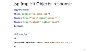 49
Jsp Implicit Objects: response
Response.html
<form action="welcome.jsp">
<input type="text" name="login">
<input type="submit" value="next">
</form>
Welcome.jsp
<%
response.sendRedirect("www.darshan.ac.in");
%>
49
 