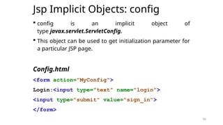 50
Jsp Implicit Objects: config
 config is an implicit object of
type javax.servlet.ServletConfig.
 This object can be used to get initialization parameter for
a particular JSP page.
Config.html
<form action="MyConfig">
Login:<input type="text" name="login">
<input type="submit" value="sign_in">
</form>
50
 