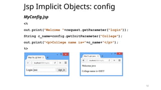 52
Jsp Implicit Objects: config
MyConfig.jsp
<%
out.print("Welcome "+request.getParameter("login"));
String c_name=config.getInitParameter("College");
out.print("<p>College name is="+c_name+"</p>");
%>
52
 