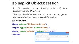 53
Jsp Implicit Objects: session
 In JSP, session is an implicit object of type
javax.servlet.http.HttpSession .
 The Java developer can use this object to set, get or
remove attribute or to get session information.
MySession.html
<form action="MySession1.jsp">
<input type="text" name="uname">
<input type="submit" value="go"><br/>
</form>
53
 