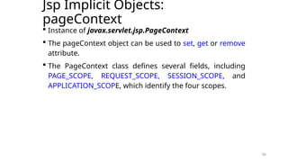 56
Jsp Implicit Objects:
pageContext
 Instance of javax.servlet.jsp.PageContext
 The pageContext object can be used to set, get or remove
attribute.
 The PageContext class defines several fields, including
PAGE_SCOPE, REQUEST_SCOPE, SESSION_SCOPE, and
APPLICATION_SCOPE, which identify the four scopes.
56
 