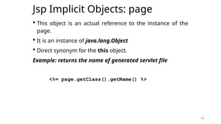 58
Jsp Implicit Objects: page
 This object is an actual reference to the instance of the
page.
 It is an instance of java.lang.Object
 Direct synonym for the this object.
Example: returns the name of generated servlet file
<%= page.getClass().getName() %>
58
 