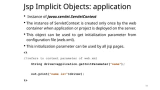 59
Jsp Implicit Objects: application
 Instance of javax.servlet.ServletContext
 The instance of ServletContext is created only once by the web
container when application or project is deployed on the server.
 This object can be used to get initialization parameter from
configuration file (web.xml).
 This initialization parameter can be used by all jsp pages.
<%
//refers to context parameter of web.xml
String driver=application.getInitParameter("name");
out.print("name is="+driver);
%>
59
 