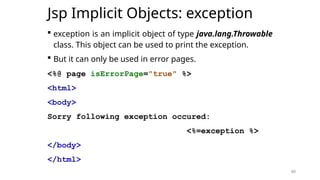 60
Jsp Implicit Objects: exception
 exception is an implicit object of type java.lang.Throwable
class. This object can be used to print the exception.
 But it can only be used in error pages.
<%@ page isErrorPage="true" %>
<html>
<body>
Sorry following exception occured:
<%=exception %>
</body>
</html>
60
 