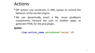 62
Actions
 JSP actions use constructs in XML syntax to control the
behavior of the servlet engine.
 We can dynamically insert a file, reuse JavaBeans
components, forward the user to another page, or
generate HTML for the Java plugin.
Syntax
<jsp:action_name attribute="value" />
62
 
